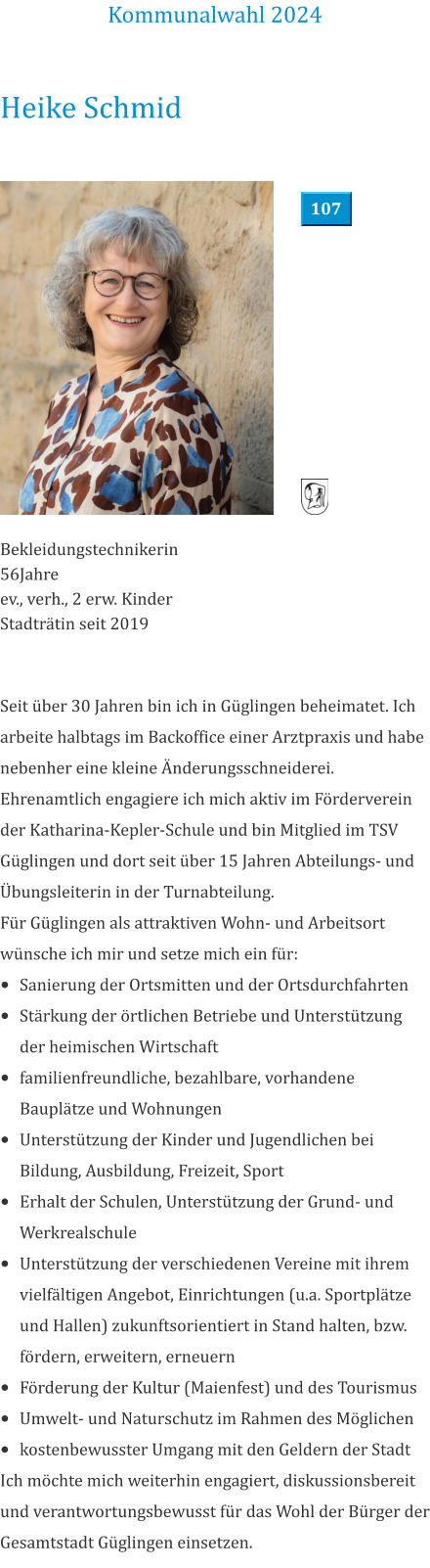 Heike Schmid Bekleidungstechnikerin 56Jahre  ev., verh., 2 erw. Kinder Stadträtin seit 2019 Seit über 30 Jahren bin ich in Güglingen beheimatet. Ich arbeite halbtags im Backoffice einer Arztpraxis und habe nebenher eine kleine Änderungsschneiderei.  Ehrenamtlich engagiere ich mich aktiv im Förderverein der Katharina-Kepler-Schule und bin Mitglied im TSV Güglingen und dort seit über 15 Jahren Abteilungs- und Übungsleiterin in der Turnabteilung. Für Güglingen als attraktiven Wohn- und Arbeitsort wünsche ich mir und setze mich ein für: •	Sanierung der Ortsmitten und der Ortsdurchfahrten •	Stärkung der örtlichen Betriebe und Unterstützung der heimischen Wirtschaft •	familienfreundliche, bezahlbare, vorhandene Bauplätze und Wohnungen •	Unterstützung der Kinder und Jugendlichen bei Bildung, Ausbildung, Freizeit, Sport •	Erhalt der Schulen, Unterstützung der Grund- und Werkrealschule •	Unterstützung der verschiedenen Vereine mit ihrem vielfältigen Angebot, Einrichtungen (u.a. Sportplätze und Hallen) zukunftsorientiert in Stand halten, bzw. fördern, erweitern, erneuern •	Förderung der Kultur (Maienfest) und des Tourismus •	Umwelt- und Naturschutz im Rahmen des Möglichen •	kostenbewusster Umgang mit den Geldern der Stadt Ich möchte mich weiterhin engagiert, diskussionsbereit und verantwortungsbewusst für das Wohl der Bürger der Gesamtstadt Güglingen einsetzen.  Kommunalwahl 2024 107
