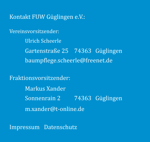 Kontakt FUW Güglingen e.V.: Impressum Datenschutz Fraktionsvorsitzender: 74363 Güglingen Markus Xander Sonnenrain 2 74363 Güglingen m.xander@t-online.de Vereinsvorsitzender: Ulrich Scheerle Gartenstraße 25 baumpflege.scheerle@freenet.de